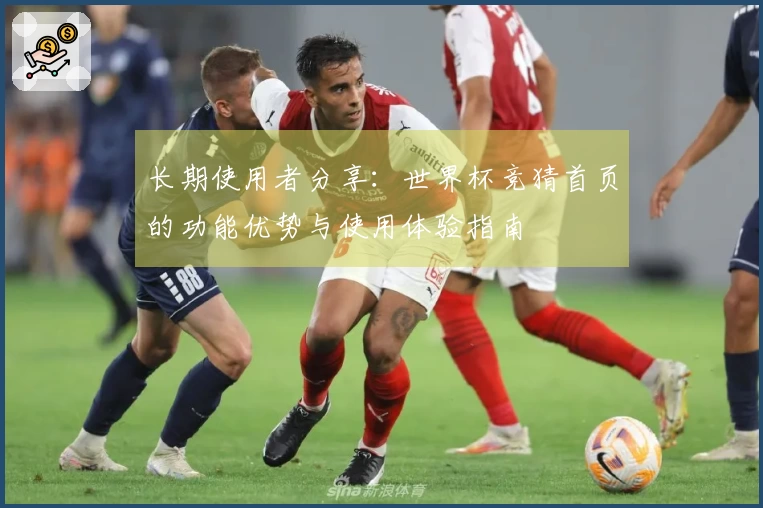 长期使用者分享：世界杯竞猜首页的功能优势与使用体验指南