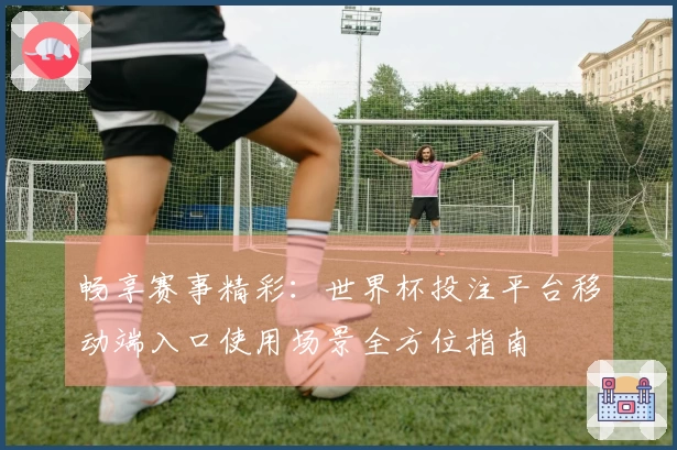 畅享赛事精彩：世界杯投注平台移动端入口使用场景全方位指南